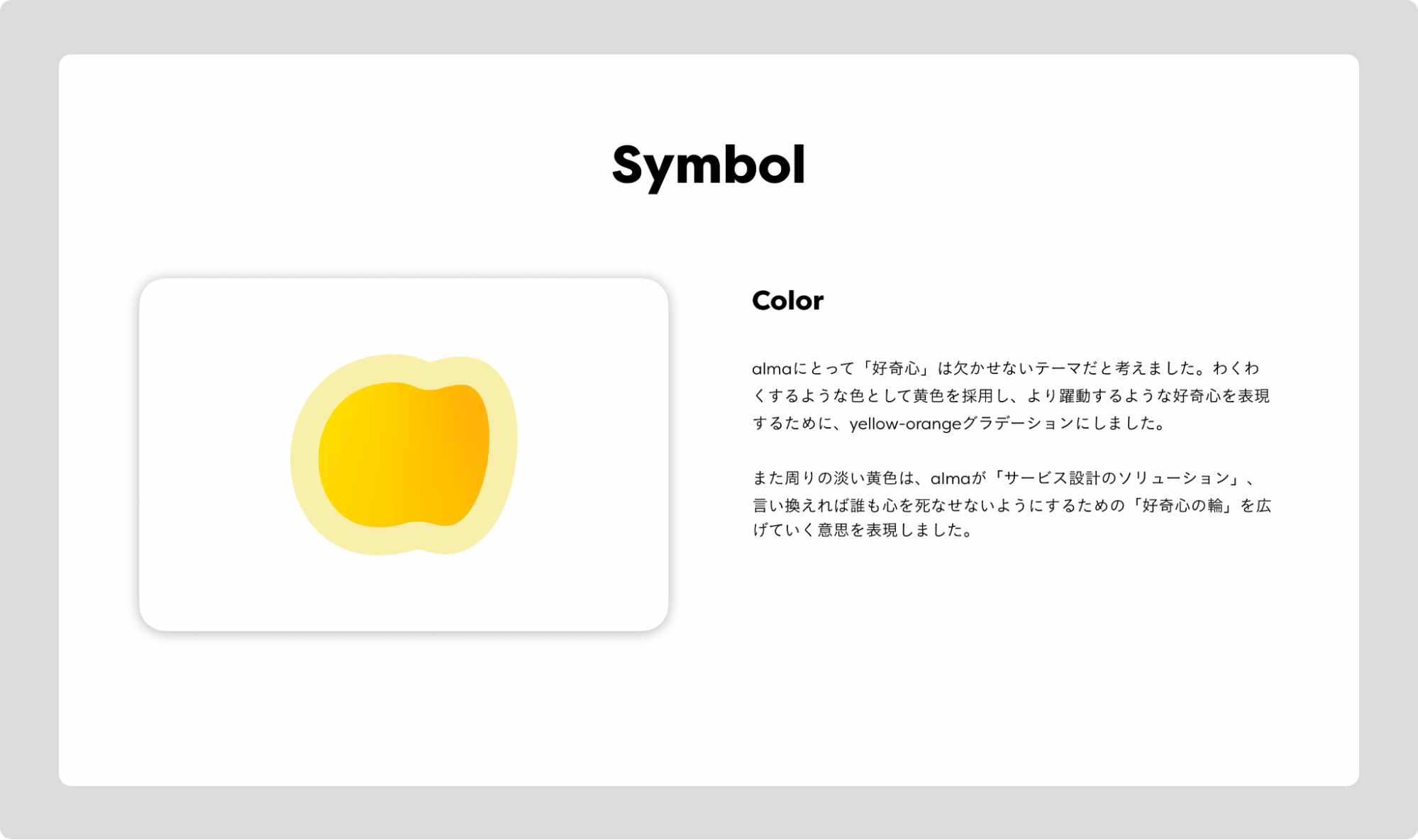 Symbol。Color。almaにとって「好奇心」は欠かせないテーマだと考えました。わくわくするような色として黄色を採用し、より躍動するような好奇心をひょうげんするために、yellow-orangeをグラデーションにしました。また周りの淡い黄色は、almaが「サービス設計のソリューション」、言い換えれば誰も心を死なせないようにするための「好奇心の輪」を広げていく意思を表現しました。