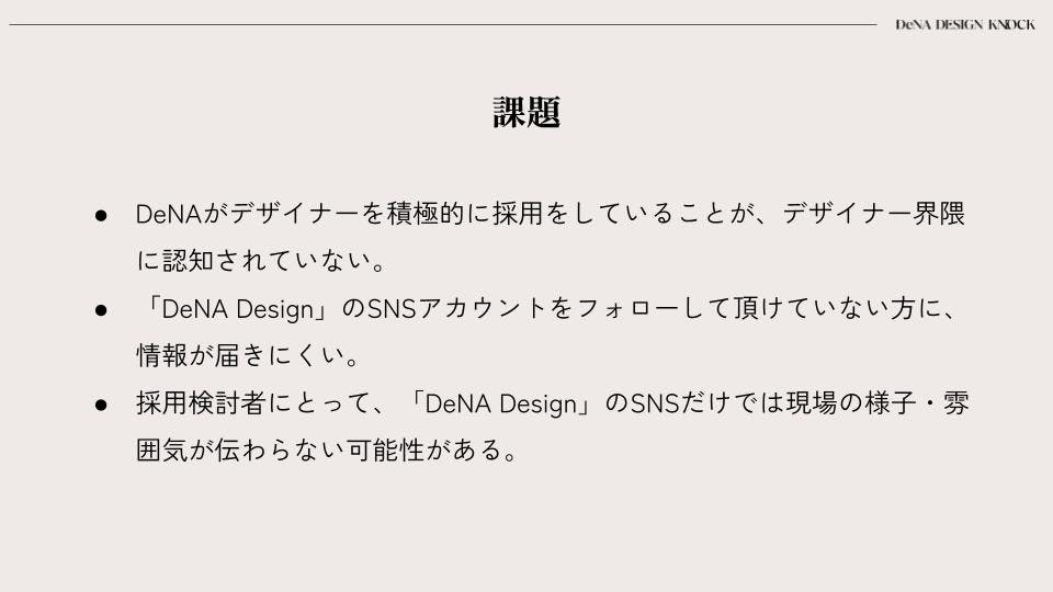 課題の一覧。次のように書かれている。DeNAがデザイナーを積極的に採用していることが、デザイナー界隈に認知されていない。「DeNA Design」のSNSアカウントをフォローして頂けていない方に、情報が届きにくい。採用検討者にとって、「DeNA Design」のSNSだけでは現場の様子・雰囲気が伝わらない可能性がある。