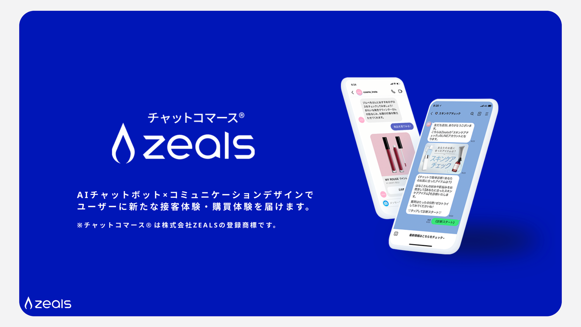 チャットコマースZEALS。AIチャットボット×コミュニケーションデザインで、ユーザーに新たな接客体験・購買体験を届けます。チャットコマース®は株式会社ZEALSの登録商標です。