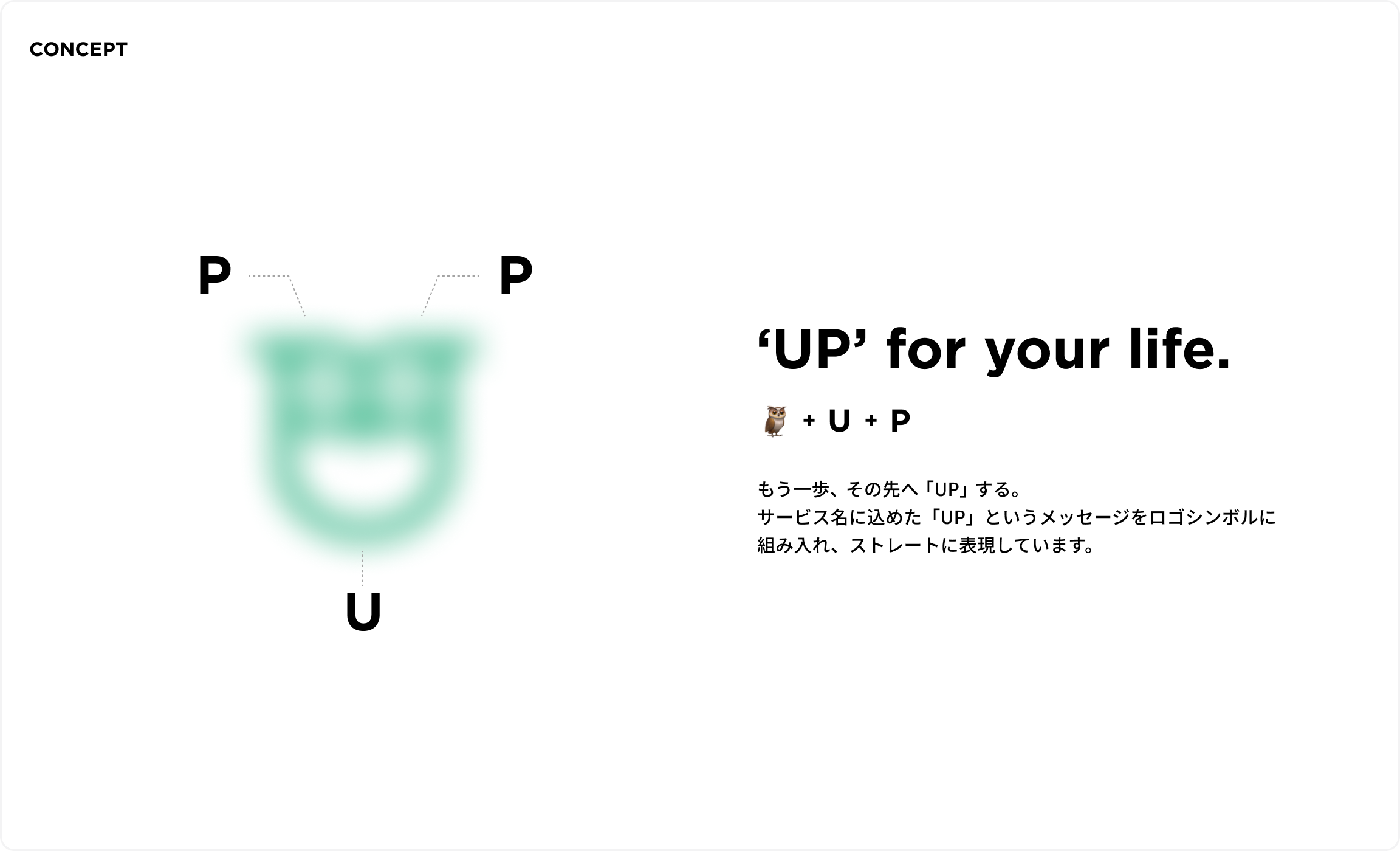 コンセプト。"UP"for your life. フクロウ＋U+P。もう一歩、その先へ「UP」する。サービス名に込めた「UP」というメッセージをロゴシンボルに組み入れ、ストレートに表現しています。